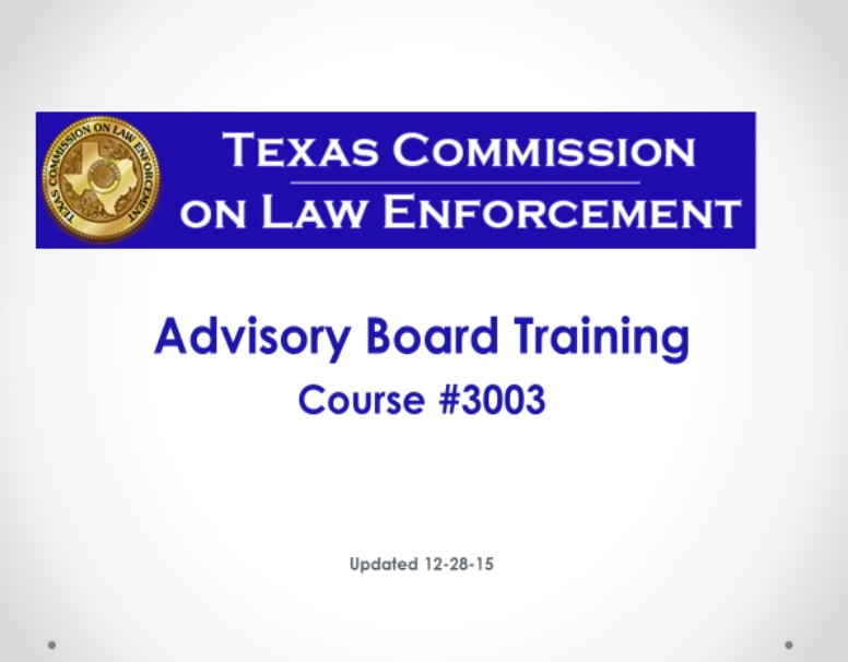 The purpose of this training is to provide members of the advisory board of the statutory authority under which they are appointed as well a review of the rules promulgated by the Commission regarding the duties and function of the advisory board. This course meets the requirements for training set by the Texas Commission on Law Enforcement (TCOLE).